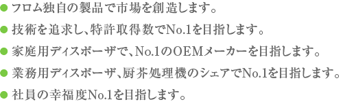 ● フロム独自の製品で市場を創造します。● 技術を追求し、特許取得数でNo.1を目指します。● 家庭用ディスポーザで、No.1のOEMメーカーを目指します。● 業務用ディスポーザ、厨芥処理機のシェアでNo.1を目指します。● 社員の幸福度No.1を目指します。